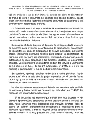 MEMORIAS DEL CONGRESO PEDAGOGÍA 2013 “ENCUENTRO POR LA UNIDAD DE LOS
EDUCADORES” CELEBRADO EN EL PALACIO DE CONVENCIONES DE LA HABANA CUBA DEL 4
AL 8 DE FEBRERO DE 2013. (SEGUNDA PARTE)
78
tipo de productos que podían ofertar al público así como la contratación
de mano de obra y el número de asientos que podían disponer, dando
lugar a un incremento sustancial en cuanto al número de paladares y a la
diversificación del producto ofertado.
La finalidad fue acabar con el modelo excesivamente centralizado de
la dirección de la economía cubana, dando a los trabajadores una mayor
participación en los sistemas de dirección logrando con ello combinar el
modelo socialista con las tendencias del mercado y otros índices que
permitirá la flexibilidad del plan.
De acuerdo al diario Granma, el Consejo de Ministros adoptó una serie
de acuerdos para favorecer la contratación de trabajadores, exoneración
de impuestos así como la legalización de nuevas actividades por cuenta
propia, incluyendo estímulos fiscales para ampliar la contratación de
mano de obra por parte de particulares, comprendiendo por supuesto la
autorización de más capacidad a las famosas paladares o restaurantes
privados. De esta manera las paladares podrán dar servicio a un máximo
de 50 clientes en lugar de los 20 autorizados en 2010, que a su vez
modificó la cantidad de 12 que se podían tener inicialmente.
En concreto, quienes empleen entre una y cinco personas “serán
exonerados” durante este año de pagar impuestos por el uso de fuerza
de trabajo y se elimina la “cantidad mínima” establecida para contratar
personas en ocho actividades.
La cifra de cubanos que ejercen el trabajo por cuenta propia continúa
en ascenso y hasta mediados de mayo se estimaban en 314.538 las
personas con esa modalidad de empleo.
En la actualidad los modelos que surgen son muy diversos y van
desde el típico negocio establecido en una casa de familia y atendido por
esta, hasta variantes más elaboradas que incluyen diversos tipos de
cocina en salones especialmente concebidos o modificados para la
actividad. Igualmente, si bien la mayoría de los establecimientos ofrecen
comida cubana, y la muy popular en Cuba comida italiana, han ido
 