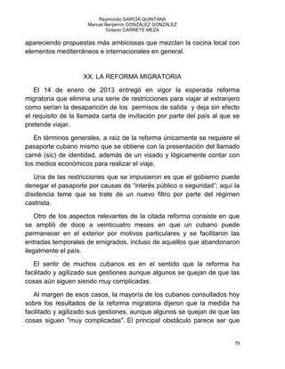 Raymundo GARCÍA QUINTANA
Manuel Benjamín GONZÁLEZ GONZÁLEZ
Octavio CARRETE MEZA
79
apareciendo propuestas más ambiciosas que mezclan la cocina local con
elementos mediterráneos e internacionales en general.
XX. LA REFORMA MIGRATORIA
El 14 de enero de 2013 entregó en vigor la esperada reforma
migratoria que elimina una serie de restricciones para viajar al extranjero
como serían la desaparición de los permisos de salida y deja sin efecto
el requisito de la llamada carta de invitación por parte del país al que se
pretende viajar.
En términos generales, a raíz de la reforma únicamente se requiere el
pasaporte cubano mismo que se obtiene con la presentación del llamado
carné (sic) de identidad, además de un visado y lógicamente contar con
los medios económicos para realizar el viaje.
Una de las restricciones que se impusieron es que el gobierno puede
denegar el pasaporte por causas de “interés público o seguridad”; aquí la
disidencia teme que se trate de un nuevo filtro por parte del régimen
castrista.
Otro de los aspectos relevantes de la citada reforma consiste en que
se amplió de doce a veinticuatro meses en que un cubano puede
permanecer en el exterior por motivos particulares y se facilitaron las
entradas temporales de emigrados, incluso de aquellos que abandonaron
ilegalmente el país.
El sentir de muchos cubanos es en el sentido que la reforma ha
facilitado y agilizado sus gestiones aunque algunos se quejan de que las
cosas aún siguen siendo muy complicadas.
Al margen de esos casos, la mayoría de los cubanos consultados hoy
sobre los resultados de la reforma migratoria dijeron que la medida ha
facilitado y agilizado sus gestiones, aunque algunos se quejan de que las
cosas siguen "muy complicadas". El principal obstáculo parece ser que
 