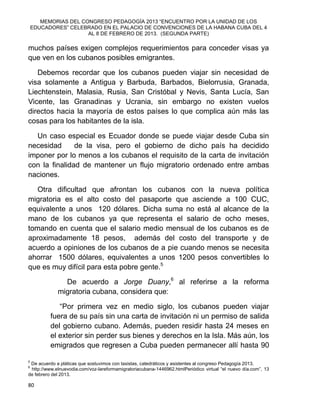 MEMORIAS DEL CONGRESO PEDAGOGÍA 2013 “ENCUENTRO POR LA UNIDAD DE LOS
EDUCADORES” CELEBRADO EN EL PALACIO DE CONVENCIONES DE LA HABANA CUBA DEL 4
AL 8 DE FEBRERO DE 2013. (SEGUNDA PARTE)
80
muchos países exigen complejos requerimientos para conceder visas ya
que ven en los cubanos posibles emigrantes.
Debemos recordar que los cubanos pueden viajar sin necesidad de
visa solamente a Antigua y Barbuda, Barbados, Bielorrusia, Granada,
Liechtenstein, Malasia, Rusia, San Cristóbal y Nevis, Santa Lucía, San
Vicente, las Granadinas y Ucrania, sin embargo no existen vuelos
directos hacia la mayoría de estos países lo que complica aún más las
cosas para los habitantes de la isla.
Un caso especial es Ecuador donde se puede viajar desde Cuba sin
necesidad de la visa, pero el gobierno de dicho país ha decidido
imponer por lo menos a los cubanos el requisito de la carta de invitación
con la finalidad de mantener un flujo migratorio ordenado entre ambas
naciones.
Otra dificultad que afrontan los cubanos con la nueva política
migratoria es el alto costo del pasaporte que asciende a 100 CUC,
equivalente a unos 120 dólares. Dicha suma no está al alcance de la
mano de los cubanos ya que representa el salario de ocho meses,
tomando en cuenta que el salario medio mensual de los cubanos es de
aproximadamente 18 pesos, además del costo del transporte y de
acuerdo a opiniones de los cubanos de a pie cuando menos se necesita
ahorrar 1500 dólares, equivalentes a unos 1200 pesos convertibles lo
que es muy difícil para esta pobre gente.5
De acuerdo a Jorge Duany,6
al referirse a la reforma
migratoria cubana, considera que:
“Por primera vez en medio siglo, los cubanos pueden viajar
fuera de su país sin una carta de invitación ni un permiso de salida
del gobierno cubano. Además, pueden residir hasta 24 meses en
el exterior sin perder sus bienes y derechos en la Isla. Más aún, los
emigrados que regresen a Cuba pueden permanecer allí hasta 90
5
De acuerdo a pláticas que sostuvimos con taxistas, catedráticos y asistentes al congreso Pedagogía 2013.
6
http://www.elnuevodia.com/voz-lareformamigratoriacubana-1446962.htmlPeriódico virtual “el nuevo día.com”, 13
de febrero del 2013.
 