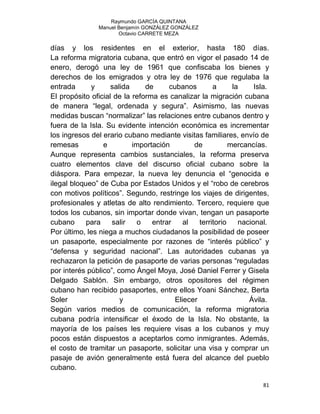 Raymundo GARCÍA QUINTANA
Manuel Benjamín GONZÁLEZ GONZÁLEZ
Octavio CARRETE MEZA
81
días y los residentes en el exterior, hasta 180 días.
La reforma migratoria cubana, que entró en vigor el pasado 14 de
enero, derogó una ley de 1961 que confiscaba los bienes y
derechos de los emigrados y otra ley de 1976 que regulaba la
entrada y salida de cubanos a la Isla.
El propósito oficial de la reforma es canalizar la migración cubana
de manera “legal, ordenada y segura”. Asimismo, las nuevas
medidas buscan “normalizar” las relaciones entre cubanos dentro y
fuera de la Isla. Su evidente intención económica es incrementar
los ingresos del erario cubano mediante visitas familiares, envío de
remesas e importación de mercancías.
Aunque representa cambios sustanciales, la reforma preserva
cuatro elementos clave del discurso oficial cubano sobre la
diáspora. Para empezar, la nueva ley denuncia el “genocida e
ilegal bloqueo” de Cuba por Estados Unidos y el “robo de cerebros
con motivos políticos”. Segundo, restringe los viajes de dirigentes,
profesionales y atletas de alto rendimiento. Tercero, requiere que
todos los cubanos, sin importar donde vivan, tengan un pasaporte
cubano para salir o entrar al territorio nacional.
Por último, les niega a muchos ciudadanos la posibilidad de poseer
un pasaporte, especialmente por razones de “interés público” y
“defensa y seguridad nacional”. Las autoridades cubanas ya
rechazaron la petición de pasaporte de varias personas “reguladas
por interés público”, como Ángel Moya, José Daniel Ferrer y Gisela
Delgado Sablón. Sin embargo, otros opositores del régimen
cubano han recibido pasaportes, entre ellos Yoani Sánchez, Berta
Soler y Eliecer Ávila.
Según varios medios de comunicación, la reforma migratoria
cubana podría intensificar el éxodo de la Isla. No obstante, la
mayoría de los países les requiere visas a los cubanos y muy
pocos están dispuestos a aceptarlos como inmigrantes. Además,
el costo de tramitar un pasaporte, solicitar una visa y comprar un
pasaje de avión generalmente está fuera del alcance del pueblo
cubano.
 