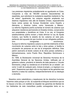 MEMORIAS DEL CONGRESO PEDAGOGÍA 2013 “ENCUENTRO POR LA UNIDAD DE LOS
EDUCADORES” CELEBRADO EN EL PALACIO DE CONVENCIONES DE LA HABANA CUBA DEL 4
AL 8 DE FEBRERO DE 2013. (SEGUNDA PARTE)
82
Las presiones migratorias probablemente se agudizarán en Cuba,
incluyendo a más de 190,000 cubanos descendientes de
españoles, que solicitaron la ciudadanía española mediante la “ley
de nietos”. Igualmente, los cubanos seguirán ampliando sus
destinos migratorios más allá de Estados Unidos, especialmente
hacia varios países de Europa Occidental, como España y
Alemania, y América Latina, como Venezuela y México.
La reforma migratoria podría aumentar el número de cubanos que
adquieren residencia permanente en Estados Unidos, conservando
sus propiedades y beneficios en Cuba. A su vez, el Congreso
estadounidense podría revisar y hasta eliminar la Ley de Ajuste
Cubano, que facilita la estadía de los cubanos en este país,
partiendo del supuesto de que muchos no son refugiados políticos,
sino inmigrantes económicos.
Aunque la reforma migratoria cubana no permite totalmente el libre
movimiento de cubanos entre la Isla y otros países, sí facilita la
circulación de personas en vez de la emigración definitiva. Este
patrón acercaría al éxodo cubano al de otros países caribeños y
latinoamericanos, como Puerto Rico, República Dominicana o
México.
En 1948, la Declaración Universal de Derechos Humanos de la
Asamblea General de las Naciones Unidas, ratificada por el
gobierno cubano, proclamó el derecho de toda persona a “circular
libremente y elegir su residencia en el territorio de un estado”, así
como “a salir de cualquier país, incluso el propio, y a regresar a su
país”. Esperemos que algún día no muy lejano se les garantice ese
derecho a todos los cubanos, independientemente de su ideología
o domicilio.
Nosotros como catedráticos y respetuosos de los derechos humanos
hacemos votos porque un día se suspenda el bloqueo económico que se
le impuso a la Isla y en realidad se respeten las garantías de libertad de
los habitantes de este maravilloso pueblo consagradas tanto en su
 