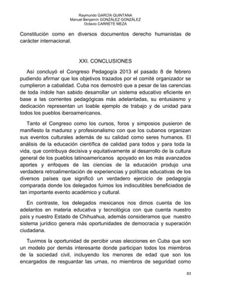 Raymundo GARCÍA QUINTANA
Manuel Benjamín GONZÁLEZ GONZÁLEZ
Octavio CARRETE MEZA
83
Constitución como en diversos documentos derecho humanistas de
carácter internacional.
XXI. CONCLUSIONES
Así concluyó el Congreso Pedagogía 2013 el pasado 8 de febrero
pudiendo afirmar que los objetivos trazados por el comité organizador se
cumplieron a cabalidad. Cuba nos demostró que a pesar de las carencias
de toda índole han sabido desarrollar un sistema educativo eficiente en
base a las corrientes pedagógicas más adelantadas, su entusiasmo y
dedicación representan un loable ejemplo de trabajo y de unidad para
todos los pueblos iberoamericanos.
Tanto el Congreso como los cursos, foros y simposios pusieron de
manifiesto la madurez y profesionalismo con que los cubanos organizan
sus eventos culturales además de su calidad como seres humanos. El
análisis de la educación científica de calidad para todos y para toda la
vida, que contribuya decisiva y equitativamente al desarrollo de la cultura
general de los pueblos latinoamericanos apoyado en los más avanzados
aportes y enfoques de las ciencias de la educación produjo una
verdadera retroalimentación de experiencias y políticas educativas de los
diversos países que significó un verdadero ejercicio de pedagogía
comparada donde los delegados fuimos los indiscutibles beneficiados de
tan importante evento académico y cultural.
En contraste, los delegados mexicanos nos dimos cuenta de los
adelantos en materia educativa y tecnológica con que cuenta nuestro
país y nuestro Estado de Chihuahua, además consideramos que nuestro
sistema jurídico genera más oportunidades de democracia y superación
ciudadana.
Tuvimos la oportunidad de percibir unas elecciones en Cuba que son
un modelo por demás interesante donde participan todos los miembros
de la sociedad civil, incluyendo los menores de edad que son los
encargados de resguardar las urnas, no miembros de seguridad como
 