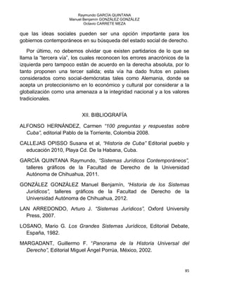 Raymundo GARCÍA QUINTANA
Manuel Benjamín GONZÁLEZ GONZÁLEZ
Octavio CARRETE MEZA
85
que las ideas sociales pueden ser una opción importante para los
gobiernos contemporáneos en su búsqueda del estado social de derecho.
Por último, no debemos olvidar que existen partidarios de lo que se
llama la “tercera vía”, los cuales reconocen los errores anacrónicos de la
izquierda pero tampoco están de acuerdo en la derecha absoluta, por lo
tanto proponen una tercer salida; esta vía ha dado frutos en países
considerados como social-demócratas tales como Alemania, donde se
acepta un proteccionismo en lo económico y cultural por considerar a la
globalización como una amenaza a la integridad nacional y a los valores
tradicionales.
XII. BIBLIOGRAFÍA
ALFONSO HERNÁNDEZ, Carmen “100 preguntas y respuestas sobre
Cuba”, editorial Pablo de la Torriente, Colombia 2008.
CALLEJAS OPISSO Susana et al, “Historia de Cuba” Editorial pueblo y
educación 2010, Playa Cd. De la Habana, Cuba.
GARCÍA QUINTANA Raymundo, “Sistemas Jurídicos Contemporáneos”,
talleres gráficos de la Facultad de Derecho de la Universidad
Autónoma de Chihuahua, 2011.
GONZÁLEZ GONZÁLEZ Manuel Benjamín, “Historia de los Sistemas
Jurídicos”, talleres gráficos de la Facultad de Derecho de la
Universidad Autónoma de Chihuahua, 2012.
LAN ARREDONDO, Arturo J. “Sistemas Jurídicos”, Oxford University
Press, 2007.
LOSANO, Mario G. Los Grandes Sistemas Jurídicos, Editorial Debate,
España, 1982.
MARGADANT, Guillermo F. “Panorama de la Historia Universal del
Derecho”, Editorial Miguel Ángel Porrúa, México, 2002.
 