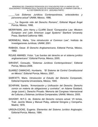 MEMORIAS DEL CONGRESO PEDAGOGÍA 2013 “ENCUENTRO POR LA UNIDAD DE LOS
EDUCADORES” CELEBRADO EN EL PALACIO DE CONVENCIONES DE LA HABANA CUBA DEL 4
AL 8 DE FEBRERO DE 2013. (SEGUNDA PARTE)
86
_____“Los Sistemas Jurídicos Contemporáneos, antecedentes y
panorama actual” UNAM, México, 1996.
_____“La Segunda vida del Derecho Romano”, Editorial Miguel Ángel
Porrúa, México, 1998.
MERRYMAN, John Henry y CLARK David “Comparative Law: Western
European and Latin American Legal Systems” Stanford University
Press, Stanford California 1985.
MORINEAU, Marta, “Una introducción al Common Law”, Instituto de
Investigaciones Jurídicas, UNAM, 2001.
RABASA, Oscar. El Derecho Angloamericano, Editorial Porrúa, México,
1982.
ROJAS AMANDI, Víctor. “Las fuentes del derecho en el sistema jurídico
angloamericano”. Editorial Porrúa, México, 2005.
SIRVENT, Consuelo, “Sistemas Jurídicos Contemporáneos”, Editorial
Porrúa, México 2006.
SUAREZ CAMACHO, Humberto, “El Sistema de Control Constitucional
en México”. Editorial Porrúa, México, 2007.
SARFATTI, Mario. Introducción al Estudio del Derecho Comparado,
Editorial Imprenta Universitaria, México, 1945.
SCHIPANI, Sandro, “Armonización y Unificación del Derecho: Derecho
común en materia de obligaciones y contratos”, en Adame Goddard,
Jorge (coord.), Derecho Privado. Memoria del Congreso Internacional
de Culturas y Sistemas Jurídicos Comparados, UNAM, México, 2005.
SAVIGNY, M.F.C. de. Sistema del Derecho romano actual. VII tomos,
Trad. Jacinto Mesia y Manuel Poley, editorial Góngora y Compañía.
Madrid, 1878.
URSÚA-COCKE, Eugenio. Elementos del Sistema Jurídico Anglosajón,
Editorial Porrúa, México, 1984.
 