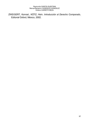 Raymundo GARCÍA QUINTANA
Manuel Benjamín GONZÁLEZ GONZÁLEZ
Octavio CARRETE MEZA
87
ZWEIGERT, Konrad., KÖTZ, Hein. Introducción al Derecho Comparado,
Editorial Oxford, México, 2002.
 