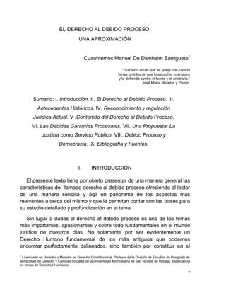 7
EL DERECHO AL DEBIDO PROCESO.
UNA APROXIMACIÓN
Cuauhtémoc Manuel De Dienheim Barriguete1
“Que todo aquél que se queje con justicia
tenga un tribunal que lo escuche, lo ampare
y lo defienda contra el fuerte y el arbitrario.”
José María Morelos y Pavón.
Sumario: I. Introducción. II. El Derecho al Debido Proceso. III.
Antecedentes Históricos. IV. Reconocimiento y regulación
Jurídica Actual. V .Contenido del Derecho al Debido Proceso.
VI. Las Debidas Garantías Procesales. VII. Una Propuesta: La
Justicia como Servicio Público. VIII. Debido Proceso y
Democracia. IX. Bibliografía y Fuentes.
I. INTRODUCCIÓN
El presente texto tiene por objeto presentar de una manera general las
características del llamado derecho al debido proceso ofreciendo al lector
de una manera sencilla y ágil un panorama de los aspectos más
relevantes a cerca del mismo y que le permitan contar con las bases para
su estudio detallado y profundización en el tema.
Sin lugar a dudas el derecho al debido proceso es uno de los temas
más importantes, apasionantes y sobre todo fundamentales en el mundo
jurídico de nuestros días. No solamente por ser evidentemente un
Derecho Humano fundamental de los más antiguos que podemos
encontrar perfectamente delineados, sino también por constituir en sí
1
Licenciado en Derecho y Maestro en Derecho Constitucional. Profesor de la División de Estudios de Posgrado de
la Facultad de Derecho y Ciencias Sociales de la Universidad Michoacana de San Nicolás de Hidalgo. Especialista
en temas de Derechos Humanos.
 