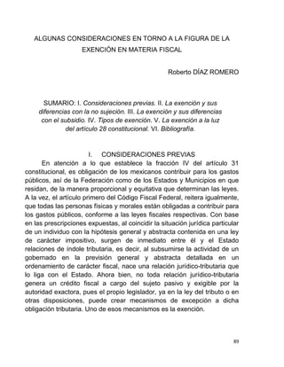 89
ALGUNAS CONSIDERACIONES EN TORNO A LA FIGURA DE LA
EXENCIÓN EN MATERIA FISCAL
Roberto DÍAZ ROMERO
SUMARIO: I. Consideraciones previas. II. La exención y sus
diferencias con la no sujeción. III. La exención y sus diferencias
con el subsidio. IV. Tipos de exención. V. La exención a la luz
del artículo 28 constitucional. VI. Bibliografía.
I. CONSIDERACIONES PREVIAS
En atención a lo que establece la fracción IV del artículo 31
constitucional, es obligación de los mexicanos contribuir para los gastos
públicos, así de la Federación como de los Estados y Municipios en que
residan, de la manera proporcional y equitativa que determinan las leyes.
A la vez, el artículo primero del Código Fiscal Federal, reitera igualmente,
que todas las personas físicas y morales están obligadas a contribuir para
los gastos públicos, conforme a las leyes fiscales respectivas. Con base
en las prescripciones expuestas, al coincidir la situación jurídica particular
de un individuo con la hipótesis general y abstracta contenida en una ley
de carácter impositivo, surgen de inmediato entre él y el Estado
relaciones de índole tributaria, es decir, al subsumirse la actividad de un
gobernado en la previsión general y abstracta detallada en un
ordenamiento de carácter fiscal, nace una relación jurídico-tributaria que
lo liga con el Estado. Ahora bien, no toda relación jurídico-tributaria
genera un crédito fiscal a cargo del sujeto pasivo y exigible por la
autoridad exactora, pues el propio legislador, ya en la ley del tributo o en
otras disposiciones, puede crear mecanismos de excepción a dicha
obligación tributaria. Uno de esos mecanismos es la exención.
 