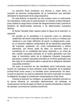 ALGUNAS CONSIDERACIONES EN TORNO A LA FIGURA DE LA EXENCIÓN EN MATERIA FISCAL
90
La exención fiscal constituye una técnica o, mejor dicho, un
conjunto de técnicas configuradoras de la contribución que permiten
atemperar la repercusión de la carga impositiva.
En esta tesitura, la exención se nos muestra como un instrumento
de importancia nodal para la estructuración la relación jurídico-tributaria,
pues modula la carga fiscal a través del desgravamiento total o parcial en
beneficio de determinadas personas o de determinados supuestos
fácticos.
El Doctor Osvaldo Soler expone sobre la figura de la exención, lo
siguiente:
Se concibe en la actualidad a la exención como un elemento
codefinidor del hecho imponible pues se lo ve como un instituto que
coadyuva a una mejor definición de aquél. La desgravación, pues,
es un situación objetiva configuradora de los elementos esenciales
del impuesto, quedando, así, unido indisolublemente a dichos
elementos, por formar parte de ellos. La exención viene a
constituirse en un modalidad del hecho imponible y, en virtud de
ello, existen supuestos previstos en el hecho generador que dan
lugar al nacimiento pleno de la obligación tributaria (supuestos
gravados) y existen supuestos previstos en el hecho generador que
dan lugar al no nacimiento pleno o parcial de la obligación tributaria
(supuestos exentos).1
Así pues, la exención se nos manifiesta como instrumento cuya
función es neutralizar el nexo ordinario entre realización de la hipótesis
jurídico-fiscal como causa y el mandato como consecuencia. Es decir,
cuando la exención se surte la realización del hecho imponible no implica
la obligación de pagar la contribución contemplada en la ley fiscal.
Cuando la exención se configura, el supuesto impositivo previsto en
la norma tributaria se concretizó efectivamente, sin embargo, la
consecuencia normal de pagar el tributo se suprime atendiendo a razones
de equidad, conveniencia o política económica.
1
SOLER, Osvaldo H., Derecho Tributario, 3ª ed., Argentina, La Ley, 2008, p. 274.
 