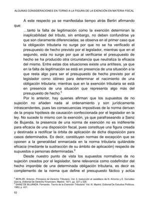 ALGUNAS CONSIDERACIONES EN TORNO A LA FIGURA DE LA EXENCIÓN EN MATERIA FISCAL
92
A este respecto ya se manifestaba tiempo atrás Berliri afirmando
que:
…tanto la falta de legitimación como la exención determinan la
inaplicabilidad del tributo, sin embargo, no deben confundirse ya
que son claramente diferenciadas; se observa en el primer caso que
la obligación tributaria no surge por que no se ha verificado el
presupuesto de hecho previsto por el legislador, mientras que en el
segundo, esta no surge por que al verificarse el presupuesto de
hecho se ha producido otra circunstancia que neutraliza la eficacia
del mismo. Entre estas dos situaciones existe una antítesis, ya que
en la falta de legitimación se está en presencia de una situación a la
que resta algo para ser el presupuesto de hecho previsto por el
legislador como idóneo para determinar el nacimiento de una
obligación tributaria; mientras que en la exención tributaria se está
en presencia de una situación que representa algo más del
presupuesto de hecho.5
Por lo anterior, hay quienes afirman que los supuestos de no
sujeción no añaden nada al ordenamiento y son jurídicamente
intrascendentes, pues las consecuencias impositivas de la norma derivan
de la propia hipótesis de causación confeccionada por el legislador en la
ley. No sucede lo mismo con la exención, ya que parafraseando a Sainz
de Bujanda, la presencia de una norma de exención no es indiferente
para eficacia de una disposición fiscal, pues constituye una figura creada
y destinada a rectificar la órbita de aplicación de dicha disposición para
casos determinados. Es decir, constituyen normas de excepción que se
oponen a la generalidad enmarcada en la norma tributaria quitándole
eficacia (mediante la sustracción de su ámbito de aplicación) respecto de
supuestos o personas determinadas.6
Desde nuestro punto de vista los supuestos normativos de no
sujeción creados por el legislador, tiene relevancia como codefinidor del
hecho imponible de una determinada obligación tributaria, es decir es
complemento de la norma que define el presupuesto fáctico y actúa
5
BERLIRI, Antonio. Principios de Derecho Tributario, Vol. II, traducción al castellano de N. Amorós y E. González
García, Editorial De Derecho Financiero, Madrid, 1971, pp. 327 y 328.
6
SAINZ DE BUJANDA, Fernando. Teoría de la Exención Tributaria” Vol. III, Madrid, Editorial De Estudios Políticos,
1983, p. 431.
 