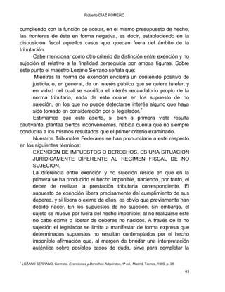 Roberto DÍAZ ROMERO
93
cumpliendo con la función de acotar, en el mismo presupuesto de hecho,
las fronteras de éste en forma negativa, es decir, estableciendo en la
disposición fiscal aquellos casos que quedan fuera del ámbito de la
tributación.
Cabe mencionar como otro criterio de distinción entre exención y no
sujeción el relativo a la finalidad perseguida por ambas figuras. Sobre
este punto el maestro Lozano Serrano señala que:
Mientras la norma de exención encierra un contenido positivo de
justicia, o, en general, de un interés público que se quiere tutelar, y
en virtud del cual se sacrifica el interés recaudatorio propio de la
norma tributaria, nada de esto ocurre en los supuesto de no
sujeción, en los que no puede detectarse interés alguno que haya
sido tomado en consideración por el legislador.7
Estimamos que este aserto, si bien a primera vista resulta
cautivante, plantea ciertos inconvenientes, habida cuenta que no siempre
conducirá a los mismos resultados que el primer criterio examinado.
Nuestros Tribunales Federales se han pronunciado a este respecto
en los siguientes términos:
EXENCION DE IMPUESTOS O DERECHOS, ES UNA SITUACION
JURIDICAMENTE DIFERENTE AL REGIMEN FISCAL DE NO
SUJECION.
La diferencia entre exención y no sujeción reside en que en la
primera se ha producido el hecho imponible, naciendo, por tanto, el
deber de realizar la prestación tributaria correspondiente. El
supuesto de exención libera precisamente del cumplimiento de sus
deberes, y si libera o exime de ellos, es obvio que previamente han
debido nacer. En los supuestos de no sujeción, sin embargo, el
sujeto se mueve por fuera del hecho imponible; al no realizarse éste
no cabe eximir o liberar de deberes no nacidos. A través de la no
sujeción el legislador se limita a manifestar de forma expresa que
determinados supuestos no resultan contemplados por el hecho
imponible afirmación que, al margen de brindar una interpretación
auténtica sobre posibles casos de duda, sirve para completar la
7
LOZANO SERRANO, Carmelo. Exenciones y Derechos Adquiridos, 1ª ed., Madrid, Tecnos, 1989, p. 38.
 