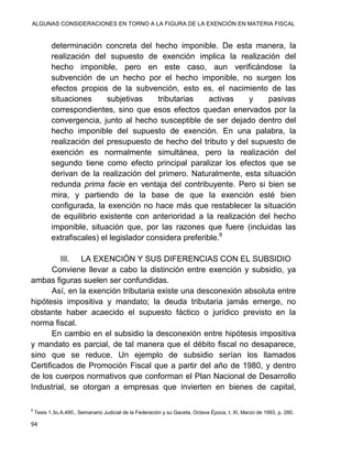 ALGUNAS CONSIDERACIONES EN TORNO A LA FIGURA DE LA EXENCIÓN EN MATERIA FISCAL
94
determinación concreta del hecho imponible. De esta manera, la
realización del supuesto de exención implica la realización del
hecho imponible, pero en este caso, aun verificándose la
subvención de un hecho por el hecho imponible, no surgen los
efectos propios de la subvención, esto es, el nacimiento de las
situaciones subjetivas tributarias activas y pasivas
correspondientes, sino que esos efectos quedan enervados por la
convergencia, junto al hecho susceptible de ser dejado dentro del
hecho imponible del supuesto de exención. En una palabra, la
realización del presupuesto de hecho del tributo y del supuesto de
exención es normalmente simultánea, pero la realización del
segundo tiene como efecto principal paralizar los efectos que se
derivan de la realización del primero. Naturalmente, esta situación
redunda prima facie en ventaja del contribuyente. Pero si bien se
mira, y partiendo de la base de que la exención esté bien
configurada, la exención no hace más que restablecer la situación
de equilibrio existente con anterioridad a la realización del hecho
imponible, situación que, por las razones que fuere (incluidas las
extrafiscales) el legislador considera preferible.8
III. LA EXENCIÓN Y SUS DIFERENCIAS CON EL SUBSIDIO
Conviene llevar a cabo la distinción entre exención y subsidio, ya
ambas figuras suelen ser confundidas.
Así, en la exención tributaria existe una desconexión absoluta entre
hipótesis impositiva y mandato; la deuda tributaria jamás emerge, no
obstante haber acaecido el supuesto fáctico o jurídico previsto en la
norma fiscal.
En cambio en el subsidio la desconexión entre hipótesis impositiva
y mandato es parcial, de tal manera que el débito fiscal no desaparece,
sino que se reduce. Un ejemplo de subsidio serían los llamados
Certificados de Promoción Fiscal que a partir del año de 1980, y dentro
de los cuerpos normativos que conforman el Plan Nacional de Desarrollo
Industrial, se otorgan a empresas que invierten en bienes de capital,
8
Tesis 1.3o.A.490., Semanario Judicial de la Federación y su Gaceta, Octava Época, t. XI, Marzo de 1993, p. 280.
 