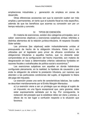 Roberto DÍAZ ROMERO
95
ampliaciones industriales y generación de empleos en zonas de
desarrollo.
Otras diferencias accesorias son que la exención suelen ser más
amplias y permanentes, en tanto que el subsidio fiscal es más específico,
además de que los beneficios que acarrea su concesión son por un
tiempo reducido y concreto.
IV. TIPOS DE EXENCIÓN
En materia de exenciones, existen dos categorías principales, son a
saber: exenciones objetivas y exenciones subjetivas ambas referidas a
distintos elementos de la relación jurídico-tributaria. Al respecto Osvaldo
Soler señala:
Las primeras [las objetivas] están indisolublemente unidas al
presupuesto de hecho de la obligación tributaria. Estas (sic.) son
utilizadas por el legislador para privar de eficacia constitutiva de
obligaciones tributarias a aquellos hechos, que no obstante estar
comprendidos en la configuración del hecho imponible, son materia de
desgravación en base a determinados criterios valorativos fundados en
razones fiscales o extrafiscales de política social o económica.9
Las exenciones subjetivas son aquellas en donde habiéndose
configurado plenamente, en la realidad, la hipótesis de causación y por
ende la obligación de enterar la prestación tributaria, por razones que
atienden a las particulares condiciones del sujeto, el legislador lo libera
del pago del impuesto.
La exención posee una serie de características básicas, las cuales
se describen meridianamente por el Emilio Margáin Manautou:
a) La exención viene a ser un privilegio que se otorga al sujeto de
un impuesto; es una figura excepcional que, para gozarse, debe
estar expresamente señalada por la ley. Por consiguiente, la
redacción del precepto que la establece debe ser clara y precisa, a
efecto de no dar lugar a confusión respecto a la situación que
favorece.
9
SOLER, Osvaldo H., op. cit., Nota 1, p. 276.
 