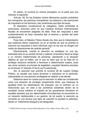 Roberto DÍAZ ROMERO
97
En efecto, el numeral en ciernes preceptúa, en la parte que nos
interesa, lo siguiente:
Artículo. 28. En los Estados Unidos Mexicanos quedan prohibidos
los monopolios, las prácticas monopólicas, los estancos y las exenciones
de impuestos en los términos y las condiciones que fijan las leyes.
El dispositivo constitucional es categórico, están prohibidas la
exenciones, entonces cómo es que nuestros diversos ordenamientos
fiscales se encuentran plagados de ellas. Para dar respuesta a este
cuestionamiento se hace necesario fijar el alcance y sentido del texto
constitucional.
Pues bien, el Maestro Flores Zavala nos dice que la interpretación
que podemos llamar tradicional, es en el sentido de que se prohíbe la
exención de impuestos a título individual, pero no las que se otorgan por
medio de disposiciones de carácter general.11
Efectivamente, cuando la exención se establece en una ley,
entendida ésta en su sentido formal y material, el beneficio fiscal se dirige
a un número indeterminado de personas, atendiendo a la situación
objetiva en que se hallan, por lo que es claro que no se trata de un
privilegio exclusivo tendente a favorecer a determinados sujetos, pues
eso sería contrario al principio de legalidad y equidad tributaria previstos
en el artículo 31 fracción IV de la Ley Fundamental.
Así, la exención que prohíbe el numeral 28 de nuestro Código
Político, es aquella que busca favorecer a individuos en lo particular,
colocándolos en una posición privilegiada en relación a los demás.
Debemos tener en cuenta que la exención no debe ser considerada
como una situación de privilegio propiamente dicha, que trastoque la
igualdad entre los destinatarios del impuesto, por el contrario es un
instrumento que, en vista a las asimetrías existentes dentro de la
sociedad, busca moderar el impacto de los gravámenes tributarios en
aquellos sectores que por determinadas circunstancias se encuentren en
un situación desfavorable o sui generis, de tal suerte, la exención se
convierte en una técnica que lejos de subvertir la equidad la patentiza,
dando un tratamiento desigual a los desiguales.
11
FLORES ZAVALA, Ernesto, Finanzas Públicas Mexicanas, 32ª ed., México, Porrúa, 1998, p. 202.
 