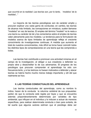 César RODRÍGUEZ CHACÓN
10
que ocurrirá en la realidad. Las teorías son, por lo tanto, ‘modelos’ de la
realidad...”
La mayoría de las teorías psicológicas son de carácter amplio y
procuran explicar una vasta gama de conductas; en cambio, las teorías
de alcance más limitado, las concepciones en miniatura, suelen llamarse
"modelos" en vez de teorías. El empleo del término "modelo" no le resta a
una teoría su carácter de tal y los comentarios sobre el empleo de teorías
valen plenamente para los modelos. La tendencia para la formulación de
modelos acerca de tipos limitados de aprendizaje refleja el creciente
conocimiento de investigaciones continuas. A medida que aumenta el
total de nuestros conocimientos, más difícil se torna hacer coincidir todos
los distintos tipos de comprobaciones en una teoría que las comprenda a
todas.
Las teorías han contribuido a promover una actividad inmensa en el
campo de la investigación, al obligar a sus creadores a defender su
propia obra y desacreditar la de sus adversarios. El progreso de los
psicólogos que procuran comprender el aprendizaje ha sido con
frecuencia lento, y si los teóricos no fuesen motivados a defender y atacar
teorías se habría hecho mucho menos trabajo importante y útil del que
realmente se hizo.
II. LAS TEORÍAS CONDUCTUALES DEL APRENDIZAJE
Las teorías conductuales del aprendizaje, como su nombre lo
indica, hacen de la conducta la columna vertebral de sus propuestas:
parten de que la conducta está regida por leyes y que se encuentra
además preponderantemente determinada por variables de tipo
ambiental, que influyen en el individuo y lo inducen a actuar de maneras
específicas, para realizar determinada conducta o bien para evitarla, de
tal suerte que algunos autores estiman que el psicólogo debe ser
 