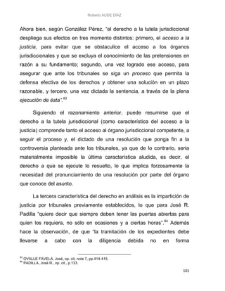 Roberto AUDE DÍAZ
101
Ahora bien, según González Pérez, “el derecho a la tutela jurisdiccional
despliega sus efectos en tres momento distintos: primero, el acceso a la
justicia, para evitar que se obstaculice el acceso a los órganos
jurisdiccionales y que se excluya el conocimiento de las pretensiones en
razón a su fundamento; segundo, una vez logrado ese acceso, para
asegurar que ante los tribunales se siga un proceso que permita la
defensa efectiva de los derechos y obtener una solución en un plazo
razonable, y tercero, una vez dictada la sentencia, a través de la plena
ejecución de ésta”.83
Siguiendo el razonamiento anterior, puede resumirse que el
derecho a la tutela jurisdiccional (como característica del acceso a la
justicia) comprende tanto el acceso al órgano jurisdiccional competente, a
seguir el proceso y, el dictado de una resolución que ponga fin a la
controversia planteada ante los tribunales, ya que de lo contrario, seria
materialmente imposible la última característica aludida, es decir, el
derecho a que se ejecute lo resuelto, lo que implica forzosamente la
necesidad del pronunciamiento de una resolución por parte del órgano
que conoce del asunto.
La tercera característica del derecho en análisis es la impartición de
justicia por tribunales previamente establecidos, lo que para José R.
Padilla “quiere decir que siempre deben tener las puertas abiertas para
quien los requiera, no sólo en ocasiones y a ciertas horas”.84
Además
hace la observación, de que “la tramitación de los expedientes debe
llevarse a cabo con la diligencia debida no en forma
83
OVALLE FAVELA, José, op. cit, nota 7, pp.414-415.
84
PADILLA, José R., op. cit., p.133.
 
