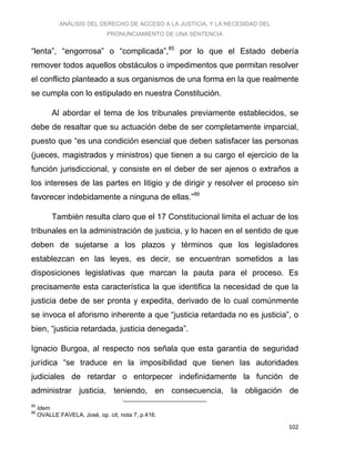 ANÁLISIS DEL DERECHO DE ACCESO A LA JUSTICIA, Y LA NECESIDAD DEL
PRONUNCIAMIENTO DE UNA SENTENCIA
102
“lenta”, “engorrosa” o “complicada”,85
por lo que el Estado debería
remover todos aquellos obstáculos o impedimentos que permitan resolver
el conflicto planteado a sus organismos de una forma en la que realmente
se cumpla con lo estipulado en nuestra Constitución.
Al abordar el tema de los tribunales previamente establecidos, se
debe de resaltar que su actuación debe de ser completamente imparcial,
puesto que “es una condición esencial que deben satisfacer las personas
(jueces, magistrados y ministros) que tienen a su cargo el ejercicio de la
función jurisdiccional, y consiste en el deber de ser ajenos o extraños a
los intereses de las partes en litigio y de dirigir y resolver el proceso sin
favorecer indebidamente a ninguna de ellas.”86
También resulta claro que el 17 Constitucional limita el actuar de los
tribunales en la administración de justicia, y lo hacen en el sentido de que
deben de sujetarse a los plazos y términos que los legisladores
establezcan en las leyes, es decir, se encuentran sometidos a las
disposiciones legislativas que marcan la pauta para el proceso. Es
precisamente esta característica la que identifica la necesidad de que la
justicia debe de ser pronta y expedita, derivado de lo cual comúnmente
se invoca el aforismo inherente a que “justicia retardada no es justicia”, o
bien, “justicia retardada, justicia denegada”.
Ignacio Burgoa, al respecto nos señala que esta garantía de seguridad
jurídica “se traduce en la imposibilidad que tienen las autoridades
judiciales de retardar o entorpecer indefinidamente la función de
administrar justicia, teniendo, en consecuencia, la obligación de
85
Idem
86
OVALLE FAVELA, José, op. cit, nota 7, p.416.
 