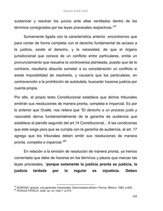 Roberto AUDE DÍAZ
103
sustanciar y resolver los juicios ante ellas ventilados dentro de los
términos consignados por las leyes procesales respectivas.”87
Sumamente ligada con la característica anterior, encontramos que
para contar de forma completa con el derecho fundamental de acceso a
la justicia, existe el derecho, y la necesidad, de que el órgano
jurisdiccional que conoce de un conflicto entre particulares, emita un
pronunciamiento que resuelva la controversia planteada, puesto que de lo
contrario, resultaría absurdo someter a su consideración un conflicto si
existe imposibilidad de resolverlo, y causaría que los particulares, en
contravención a la prohibición de autotutela, buscarán hacerse justicia por
cuenta propia.
Por ello, el propio texto Constitucional establece que dichos tribunales
emitirán sus resoluciones de manera pronta, completa e imparcial. Es por
lo anterior que Ovalle, nos reitera que “El derecho a un proceso justo y
razonable deriva fundamentalmente de la garantía de audiencia que
establece el párrafo segundo del art.14 Constitucional... A las condiciones
que éste exige para que se cumpla con la garantía de audiencia, el art. 17
agrega que los tribunales deben emitir sus resoluciones de manera
pronta, completa e imparcial.”88
En relación a la emisión de resolución de manera pronta, ya hemos
comentado que debe de hacerse en los términos y plazos que marcan las
leyes procesales, “porque solamente la justicia pronta es justicia, la
justicia tardada por lo regular es injusticia. Deben
87
BURGOA, Ignacio, Las garantías individuales, Decimosexta edición, Porrúa, México, 1982, p.624.
88
OVALLE FAVELA, José, op. cit, nota 7, p.415.
 