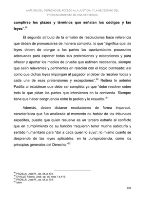 ANÁLISIS DEL DERECHO DE ACCESO A LA JUSTICIA, Y LA NECESIDAD DEL
PRONUNCIAMIENTO DE UNA SENTENCIA
104
cumplirse los plazos y términos que señalan los códigos y las
leyes”.89
El segundo atributo de la emisión de resoluciones hace referencia
que deben de pronunciarse de manera completa, lo que “significa que las
leyes deben de otorgar a las partes las oportunidades procesales
adecuadas para exponer todas sus pretensiones y excepciones y para
ofrecer y aportar los medios de prueba que estimen necesarios, siempre
que sean relevantes y pertinentes en relación con el litigio planteado: así
como que dichas leyes impongan al juzgador el deber de resolver todas y
cada una de esas pretensiones y excepciones”.90
Reitera lo anterior
Padilla al establecer que debe ser completa ya que “debe resolver sobre
todo lo que pidan las partes que intervienen en la contienda. Siempre
tiene que haber congruencia entre lo pedido y lo resuelto.”91
Además, deben dictarse resoluciones de forma imparcial,
característica que fue analizada al momento de hablar de los tribunales
expeditos, puesto que quien resuelve es un tercero extraño al conflicto
que en cumplimiento de su función “requieren tener mucha sabiduría y
sentido humanitario para “dar a cada quien lo suyo”, lo mismo cuanto se
desprende de las leyes aplicables, en la Jurisprudencia, como los
principios generales del Derecho.”92
89
PADILLA, José R., op. cit, p.134.
90
OVALLE Favela, José, op. cit, nota 7 p.416.
91
PADILLA, José R., op. cit, p.134.
92
Idem
 