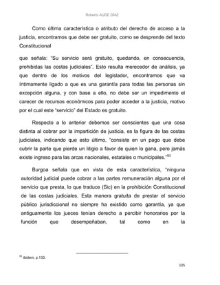 Roberto AUDE DÍAZ
105
Como última característica o atributo del derecho de acceso a la
justicia, encontramos que debe ser gratuito, como se desprende del texto
Constitucional
que señala: “Su servicio será gratuito, quedando, en consecuencia,
prohibidas las costas judiciales”. Esto resulta merecedor de análisis, ya
que dentro de los motivos del legislador, encontramos que va
íntimamente ligado a que es una garantía para todas las personas sin
excepción alguna, y con base a ello, no debe ser un impedimento el
carecer de recursos económicos para poder acceder a la justicia, motivo
por el cual este “servicio” del Estado es gratuito.
Respecto a lo anterior debemos ser conscientes que una cosa
distinta al cobrar por la impartición de justicia, es la figura de las costas
judiciales, indicando que esto último, “consiste en un pago que debe
cubrir la parte que pierde un litigio a favor de quien lo gana, pero jamás
existe ingreso para las arcas nacionales, estatales o municipales.”93
Burgoa señala que en vista de esta característica, “ninguna
autoridad judicial puede cobrar a las partes remuneración alguna por el
servicio que presta, lo que traduce (Sic) en la prohibición Constitucional
de las costas judiciales. Esta manera gratuita de prestar el servicio
público jurisdiccional no siempre ha existido como garantía, ya que
antiguamente los jueces tenían derecho a percibir honorarios por la
función que desempeñaban, tal como en la
93
Ibidem, p.133.
 