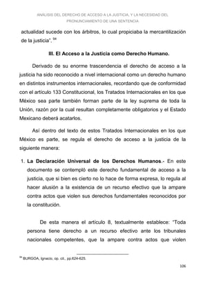 ANÁLISIS DEL DERECHO DE ACCESO A LA JUSTICIA, Y LA NECESIDAD DEL
PRONUNCIAMIENTO DE UNA SENTENCIA
106
actualidad sucede con los árbitros, lo cual propiciaba la mercantilización
de la justicia”. 94
III. El Acceso a la Justicia como Derecho Humano.
Derivado de su enorme trascendencia el derecho de acceso a la
justicia ha sido reconocido a nivel internacional como un derecho humano
en distintos instrumentos internacionales, recordando que de conformidad
con el artículo 133 Constitucional, los Tratados Internacionales en los que
México sea parte también forman parte de la ley suprema de toda la
Unión, razón por la cual resultan completamente obligatorios y el Estado
Mexicano deberá acatarlos.
Así dentro del texto de estos Tratados Internacionales en los que
México es parte, se regula el derecho de acceso a la justicia de la
siguiente manera:
1. La Declaración Universal de los Derechos Humanos.- En este
documento se contempló este derecho fundamental de acceso a la
justicia, que si bien es cierto no lo hace de forma expresa, lo regula al
hacer alusión a la existencia de un recurso efectivo que la ampare
contra actos que violen sus derechos fundamentales reconocidos por
la constitución.
De esta manera el artículo 8, textualmente establece: “Toda
persona tiene derecho a un recurso efectivo ante los tribunales
nacionales competentes, que la ampare contra actos que violen
94
BURGOA, Ignacio, op. cit., pp.624-625.
 