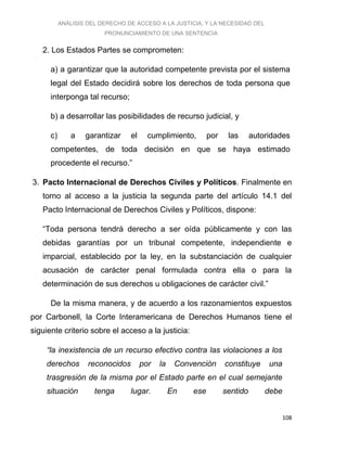 ANÁLISIS DEL DERECHO DE ACCESO A LA JUSTICIA, Y LA NECESIDAD DEL
PRONUNCIAMIENTO DE UNA SENTENCIA
108
2. Los Estados Partes se comprometen:
a) a garantizar que la autoridad competente prevista por el sistema
legal del Estado decidirá sobre los derechos de toda persona que
interponga tal recurso;
b) a desarrollar las posibilidades de recurso judicial, y
c) a garantizar el cumplimiento, por las autoridades
competentes, de toda decisión en que se haya estimado
procedente el recurso.”
3. Pacto Internacional de Derechos Civiles y Políticos. Finalmente en
torno al acceso a la justicia la segunda parte del artículo 14.1 del
Pacto Internacional de Derechos Civiles y Políticos, dispone:
“Toda persona tendrá derecho a ser oída públicamente y con las
debidas garantías por un tribunal competente, independiente e
imparcial, establecido por la ley, en la substanciación de cualquier
acusación de carácter penal formulada contra ella o para la
determinación de sus derechos u obligaciones de carácter civil.”
De la misma manera, y de acuerdo a los razonamientos expuestos
por Carbonell, la Corte Interamericana de Derechos Humanos tiene el
siguiente criterio sobre el acceso a la justicia:
“la inexistencia de un recurso efectivo contra las violaciones a los
derechos reconocidos por la Convención constituye una
trasgresión de la misma por el Estado parte en el cual semejante
situación tenga lugar. En ese sentido debe
 