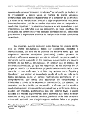 BREVE PANORÁMICA HISTÓRICA DE LA TEORÍA PEDAGÓGICA, LAS TEORÍAS CONDUCTUALES
DEL APRENDIZAJE Y SUS APORTACIONES
11
considerado como un “ingeniero conductual”3
cuya función se traduce en
la investigación y desde luego, al manejo de dichas variables,
entrenándose para efectos educacionales en la detección de las mismas,
y a través de su manipulación, producir o dejar de producir las respuestas
internas deseadas; postulando que las respuestas internas que producen
conductas negativas o no deseadas fueron a su vez aprendidas y que
modificando los estímulos que las produjeron, se logra modificar las
conductas, los sentimientos y las actitudes correspondientes, basándose
para ello en la experiencia empírica de manipulación de las condiciones
de estímulo.
Sin embargo, quienes sostienen éstas teorías han debido admitir
que las metas conductuales deben ser específicas, discretas e
individualizadas, ya que en la práctica se observa tanto que dos
respuestas externas semejantes (conductas) pueden provenir de
estímulos diferentes; como que un mismo estímulo no puede producir
siempre la misma respuesta en dos personas, lo que implica una enorme
limitante de las teorías conductuales en relación con el proceso de
enseñanza-aprendizaje, ya que las respuestas de los alumnos de un
grupo, en relación con los estímulos proporcionados o manipulados por el
docente, no son uniformes. Y si bien hay autores como Papalia y
Wendkos,4
que definen el aprendizaje desde el punto de vista de la
teoría conductual, como un cambio relativamente permanente en el
comportamiento, que refleja una adquisición de conocimientos o
habilidades a través de la experiencia, con exclusión, por ejemplo, de
cualquier cambio obtenido por maduración, y afirman que los cambios
conductuales deben ser razonablemente objetivos, y por lo tanto, deben y
pueden ser medidos, pretendiendo con ello obtener leyes o reglas
sacadas del método experimental; debe estimarse que dicha medición
resultaría de muy poca utilidad científica, partiendo de la base de que la
misma solo sería útil para el sujeto o grupo medidos, fieles a las propias
3
Arancibia, C.V., Herrera, P.P. y Strasser, S.K.: “Psicología de la Educación”, Editorial Alfaomega,
México, 1999. Página 46.
4
Ibídem.
 