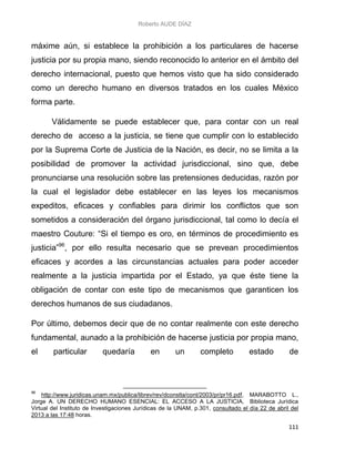 Roberto AUDE DÍAZ
111
máxime aún, si establece la prohibición a los particulares de hacerse
justicia por su propia mano, siendo reconocido lo anterior en el ámbito del
derecho internacional, puesto que hemos visto que ha sido considerado
como un derecho humano en diversos tratados en los cuales México
forma parte.
Válidamente se puede establecer que, para contar con un real
derecho de acceso a la justicia, se tiene que cumplir con lo establecido
por la Suprema Corte de Justicia de la Nación, es decir, no se limita a la
posibilidad de promover la actividad jurisdiccional, sino que, debe
pronunciarse una resolución sobre las pretensiones deducidas, razón por
la cual el legislador debe establecer en las leyes los mecanismos
expeditos, eficaces y confiables para dirimir los conflictos que son
sometidos a consideración del órgano jurisdiccional, tal como lo decía el
maestro Couture: “Si el tiempo es oro, en términos de procedimiento es
justicia”96
, por ello resulta necesario que se prevean procedimientos
eficaces y acordes a las circunstancias actuales para poder acceder
realmente a la justicia impartida por el Estado, ya que éste tiene la
obligación de contar con este tipo de mecanismos que garanticen los
derechos humanos de sus ciudadanos.
Por último, debemos decir que de no contar realmente con este derecho
fundamental, aunado a la prohibición de hacerse justicia por propia mano,
el particular quedaría en un completo estado de
96
http://www.juridicas.unam.mx/publica/librev/rev/dconstla/cont/2003/pr/pr16.pdf, MARABOTTO L.,
Jorge A. UN DERECHO HUMANO ESENCIAL: EL ACCESO A LA JUSTICIA, Biblioteca Jurídica
Virtual del Instituto de Investigaciones Jurídicas de la UNAM, p.301, consultado el día 22 de abril del
2013 a las 17:48 horas.
 