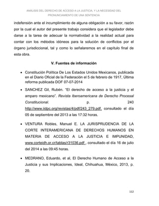 ANÁLISIS DEL DERECHO DE ACCESO A LA JUSTICIA, Y LA NECESIDAD DEL
PRONUNCIAMIENTO DE UNA SENTENCIA
112
indefensión ante el incumplimiento de alguna obligación a su favor, razón
por la cual el autor del presente trabajo considera que el legislador debe
darse a la tarea de adecuar la normatividad a la realidad actual para
contar con los métodos idóneos para la solución de conflictos por el
órgano jurisdiccional, tal y como lo señalaremos en el capítulo final de
esta obra.
V. Fuentes de información
 Constitución Política De Los Estados Unidos Mexicanos, publicada
en el Diario Oficial de la Federación el 5 de febrero de 1917, Última
reforma publicada DOF 07-07-2014
 SANCHEZ Gil, Rubén. “El derecho de acceso a la justicia y el
amparo mexicano”. Revista Iberoamericana de Derecho Procesal
Constitucional. p. 240
http://www.iidpc.org/revistas/4/pdf/243_279.pdf, consultado el día
05 de septiembre del 2013 a las 17:32 horas.
 VENTURA Robles, Manuel E. LA JURISPRUDENCIA DE LA
CORTE INTERAMERICANA DE DERECHOS HUMANOS EN
MATERIA DE ACCESO A LA JUSTICIA E IMPUNIDAD,
www.corteidh.or.cr/tablas/r31036.pdf , consultado el día 16 de julio
del 2014 a las 09:45 horas.
 MEDRANO, Eduardo, et al, El Derecho Humano de Acceso a la
Justicia y sus Implicaciones, Ideal, Chihuahua, México, 2013, p.
20.
 