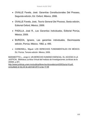 Roberto AUDE DÍAZ
113
 OVALLE Favela, José. Garantías Constitucionales Del Proceso,
Segunda edición, Ed. Oxford, México, 2006.
 OVALLE Favela, José, Teoría General Del Proceso, Sexta edición,
Editorial Oxford, México, 2009.
 PADILLA, José R., Las Garantías Individuales, Editorial Porrúa,
México, 2009.
 BURGOA, Ignacio, Las garantías individuales, Decimosexta
edición, Porrúa, México, 1982, p. 495.
 CARBONELL, Miguel. LOS DERECHOS FUNDAMENTALES EN MÉXICO.
Ed. Porrúa. Tercera edición. México, 2009.
MARABOTTO L., Jorge A. UN DERECHO HUMANO ESENCIAL: EL ACCESO A LA
JUSTICIA, Biblioteca Jurídica Virtual del Instituto de Investigaciones Jurídicas de la
UNAM, p.301,
http://www.juridicas.unam.mx/publica/librev/rev/dconstla/cont/2003/pr/pr16.pdf,
consultado el día 22 de abril del 2013 a las 17:48
 