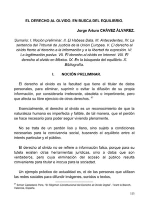 115
EL DERECHO AL OLVIDO. EN BUSCA DEL EQUILIBRIO.
Jorge Arturo CHÁVEZ ÁLVAREZ.
Sumario: I. Noción preliminar. II. El Habeas Data. III. Antecedentes. IV. La
sentencia del Tribunal de Justicia de la Unión Europea. V. El derecho al
olvido frente al derecho a la información y a la libertad de expresión. VI.
La legitimación pasiva. VII. El derecho al olvido en Internet. VIII. El
derecho al olvido en México. IX. En la búsqueda del equilibrio. X.
Bibliografía.
I. NOCIÓN PRELIMINAR.
El derecho al olvido es la facultad que tiene el titular de datos
personales, para eliminar, suprimir o evitar la difusión de su propia
información, por considerarla irrelevante, obsoleta o impertinente, pero
que afecta su libre ejercicio de otros derechos. 97
Esencialmente, el derecho al olvido es un reconocimiento de que la
naturaleza humana es imperfecta y falible, de tal manera, que el perdón
se hace necesario para poder seguir viviendo plenamente.
No se trata de un perdón liso y llano, sino sujeto a condiciones
necesarias para la convivencia social, buscando el equilibrio entre el
interés particular y el público.
El derecho al olvido no se refiere a información falsa, porque para su
tutela existen otras herramientas jurídicas, sino a datos que son
verdaderos, pero cuya eliminación del acceso al público resulta
conveniente para titular e inocua para la sociedad.
Un ejemplo práctico de actualidad es, el de las personas que utilizan
las redes sociales para difundir imágenes, sonidos o textos,
97
Simon Castellano Pere, “El Régimen Constitucional del Derecho al Olvido Digital”. Tirant lo Blanch,
Valencia, España.
 