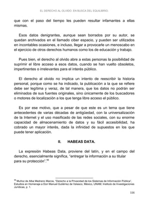 EL DERECHO AL OLVIDO. EN BUSCA DEL EQUILIBRIO.
116
que con el paso del tiempo les pueden resultar infamantes a ellas
mismas.
Esos datos denigrantes, aunque sean borrados por su autor, se
quedan archivados en el llamado ciber espacio, y pueden ser utilizados
en incontables ocasiones, e incluso, llegar a provocarle un menoscabo en
el ejercicio de otros derechos humanos como los de educación y trabajo.
Pues bien, el derecho al olvido abre a estas personas la posibilidad de
suprimir el libre acceso a esos datos, cuando se han vuelto obsoletos,
impertinentes o irrelevantes para el interés público.
El derecho al olvido no implica un intento de reescribir la historia
personal, porque como se ha indicado, la publicación a la que se refiere
debe ser legítima y veraz, de tal manera, que los datos no podrán ser
eliminados de sus fuentes originales, sino únicamente de los buscadores
o motores de localización a los que tenga libre acceso el público.
Es por ese motivo, que a pesar de que este es un tema que tiene
antecedentes de varias décadas de antigüedad, con la universalización
de la Internet y el uso masificado de las redes sociales, con su enorme
capacidad de almacenamiento de datos y su fácil accesibilidad, ha
cobrado un mayor interés, dada la infinidad de supuestos en los que
puede tener aplicación.
II. HABEAS DATA.
La expresión Habeas Data, proviene del latín, y en el campo del
derecho, esencialmente significa, “entregar la información a su titular
para su protección”.98
98
Muñoz de Alba Medrano Marcia, “Derecho a la Privacidad de los Sistemas de Información Pública”,
Estudios en Homenaje a Don Manuel Gutiérrez de Velasco, México, UNAM, Instituto de Investigaciones
Jurídicas, p. 1.
 