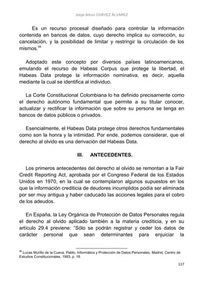 Jorge Arturo CHÁVEZ ÁLVAREZ
117
Es un recurso procesal diseñado para controlar la información
contenida en bancos de datos, cuyo derecho implica su corrección, su
cancelación, y la posibilidad de limitar y restringir la circulación de los
mismos.99
Adoptado este concepto por diversos países latinoamericanos,
emulando el recurso de Habeas Corpus que protege la libertad, el
Habeas Data protege la información nominativa, es decir, aquella
mediante la cual se identifica al individuo.
La Corte Constitucional Colombiana lo ha definido precisamente como
el derecho autónomo fundamental que permite a su titular conocer,
actualizar y rectificar la información que sobre su persona se tenga en
bancos de datos públicos o privados.
Esencialmente, el Habeas Data protege otros derechos fundamentales
como son la honra y la intimidad. Por ende, podemos considerar, que el
derecho al olvido es una derivación del Habeas Data.
III. ANTECEDENTES.
Los primeros antecedentes del derecho al olvido se remontan a la Fair
Credit Reporting Act, aprobada por el Congreso Federal de los Estados
Unidos en 1970, en la cual se contemplaron algunos supuestos en los
que la información crediticia de deudores incumplidos podía ser eliminada
por ser muy antigua y haber caducado las acciones legales para el cobro
de los adeudos.
En España, la Ley Orgánica de Protección de Datos Personales regula
el derecho al olvido aplicado también a la materia crediticia, y en su
artículo 29.4 previene: “Sólo se podrán registrar y ceder los datos de
carácter personal que sean determinantes para enjuiciar la
99
Lucas Murillo de la Cueva, Pablo, Informática y Protección de Datos Personales, Madrid, Centro de
Estudios Constitucionales, 1993, p. 18.
 