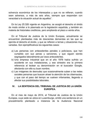EL DERECHO AL OLVIDO. EN BUSCA DEL EQUILIBRIO.
118
solvencia económica de los interesados y que no se refieran, cuando
sean adversos, a más de seis años, siempre que respondan con
veracidad a la situación actual de aquellos”.
En la Ley 25.326 vigente en Argentina, se acogió el derecho al olvido
de modo similar a lo plasmado en la legislación española, y también en
materia de historiales crediticios, pero ampliando el plazo a veinte años.
En el Tribunal de Justicia de la Unión Europea, actualmente se
encuentran planteadas más de doscientas demandas en las que se
ejercita el derecho al olvido, y que se refieren a temas y situaciones muy
variadas. Son ejemplificativos los siguientes casos:
a) Las personas con antecedentes penales o policíacos, que han
cumplido con sus penas y sanciones, y que siguen siendo
segregados laboralmente por esos antecedentes.
b) Una empresa industrial que en el año 1978 había sufrido un
accidente en sus instalaciones, y ese siniestro era la primera
referencia al teclear su denominación en el buscador Google,
afectando con ello su buen nombre.
c) Las imágenes de desnudez que ocasionalmente suben a las redes
sociales personas que buscan atraer la atención de los cibernautas,
y que con el paso del tiempo se vuelven infamantes, llegando a
afectar sus posibilidades laborales.
IV. LA SENTENCIA DEL TRIBUNAL DE JUSTICIA DE LA UNIÓN
EUROPEA.
En el mes de mayo de 2014, el Tribunal de Justicia de la Unión
Europea, cuya sede se ubica en Luxemburgo, emitió una sentencia en un
procedimiento planteado a instancia de la Audiencia Nacional
 