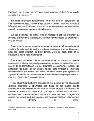 Jorge Arturo CHÁVEZ ÁLVAREZ
119
Española, en la cual se reconoce expresamente el derecho al olvido
aplicado a la Internet. 100
En dicha resolución, básicamente se afirma, que los buscadores de
Internet como Google, Yahoo, Bing, etcétera, deben retirar los enlaces e
informaciones publicadas en el pasado si se comprueba que son lesivas
para alguna persona y carecen de relevancia.
En esa sentencia se indica, que el interesado deberá presentar su
solicitud directamente al buscador, quien a su vez deberá de examinar si
ésta es fundada.
En el caso de que el buscador deniegue la solicitud, el afectado podrá
acudir a la autoridad de control de datos personales o a los tribunales,
para que éstos analicen su procedencia, y en su caso, ordenen al
buscador el retiro de la información.
Ahora bien, aun cuando la sentencia constituye un avance en materia
de derecho al olvido, surgen algunos problemas para su aplicación, como
son el de la competencia de los tribunales y organismos públicos de
protección de datos de un estado nación para vincular a empresas
internacionales que tienen sus sedes en otros países (por ejemplo, la
Agencia Española de Protección de Datos, sobre Google que tiene su
matriz en California, Estados Unidos).
Pero, el principal problema consiste en que aún no se han construido
criterios generales y abstractos con base en los cuales pueda
determinarse con certeza cuáles son los casos en que la supresión de
datos es fundada y en cuáles no, lo que deja su determinación al arbitrio
del buscador, o eventualmente de la autoridad, con los consiguientes
riesgos de subjetividad que impiden una homogeneización internacional
del derecho al olvido.
100
El País, edición digital, “Mario Costeja llevó al Tribunal Europeo el “Derecho al Olvido” en la red”.
Mayo 2014.
 