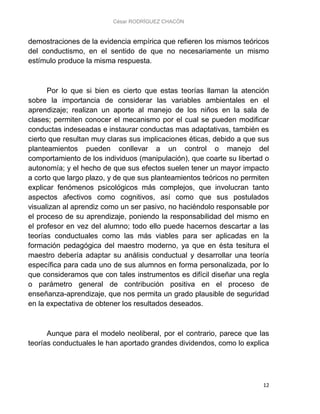 César RODRÍGUEZ CHACÓN
12
demostraciones de la evidencia empírica que refieren los mismos teóricos
del conductismo, en el sentido de que no necesariamente un mismo
estímulo produce la misma respuesta.
Por lo que si bien es cierto que estas teorías llaman la atención
sobre la importancia de considerar las variables ambientales en el
aprendizaje; realizan un aporte al manejo de los niños en la sala de
clases; permiten conocer el mecanismo por el cual se pueden modificar
conductas indeseadas e instaurar conductas mas adaptativas, también es
cierto que resultan muy claras sus implicaciones éticas, debido a que sus
planteamientos pueden conllevar a un control o manejo del
comportamiento de los individuos (manipulación), que coarte su libertad o
autonomía; y el hecho de que sus efectos suelen tener un mayor impacto
a corto que largo plazo, y de que sus planteamientos teóricos no permiten
explicar fenómenos psicológicos más complejos, que involucran tanto
aspectos afectivos como cognitivos, así como que sus postulados
visualizan al aprendiz como un ser pasivo, no haciéndolo responsable por
el proceso de su aprendizaje, poniendo la responsabilidad del mismo en
el profesor en vez del alumno; todo ello puede hacernos descartar a las
teorías conductuales como las más viables para ser aplicadas en la
formación pedagógica del maestro moderno, ya que en ésta tesitura el
maestro debería adaptar su análisis conductual y desarrollar una teoría
específica para cada uno de sus alumnos en forma personalizada, por lo
que consideramos que con tales instrumentos es difícil diseñar una regla
o parámetro general de contribución positiva en el proceso de
enseñanza-aprendizaje, que nos permita un grado plausible de seguridad
en la expectativa de obtener los resultados deseados.
Aunque para el modelo neoliberal, por el contrario, parece que las
teorías conductuales le han aportado grandes dividendos, como lo explica
 