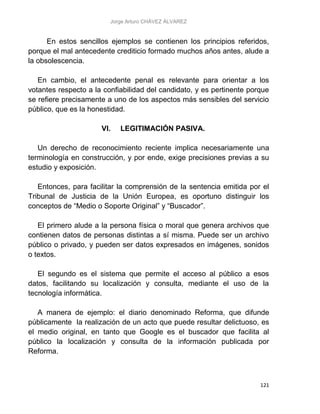 Jorge Arturo CHÁVEZ ÁLVAREZ
121
En estos sencillos ejemplos se contienen los principios referidos,
porque el mal antecedente crediticio formado muchos años antes, alude a
la obsolescencia.
En cambio, el antecedente penal es relevante para orientar a los
votantes respecto a la confiabilidad del candidato, y es pertinente porque
se refiere precisamente a uno de los aspectos más sensibles del servicio
público, que es la honestidad.
VI. LEGITIMACIÓN PASIVA.
Un derecho de reconocimiento reciente implica necesariamente una
terminología en construcción, y por ende, exige precisiones previas a su
estudio y exposición.
Entonces, para facilitar la comprensión de la sentencia emitida por el
Tribunal de Justicia de la Unión Europea, es oportuno distinguir los
conceptos de “Medio o Soporte Original” y “Buscador”.
El primero alude a la persona física o moral que genera archivos que
contienen datos de personas distintas a sí misma. Puede ser un archivo
público o privado, y pueden ser datos expresados en imágenes, sonidos
o textos.
El segundo es el sistema que permite el acceso al público a esos
datos, facilitando su localización y consulta, mediante el uso de la
tecnología informática.
A manera de ejemplo: el diario denominado Reforma, que difunde
públicamente la realización de un acto que puede resultar delictuoso, es
el medio original, en tanto que Google es el buscador que facilita al
público la localización y consulta de la información publicada por
Reforma.
 