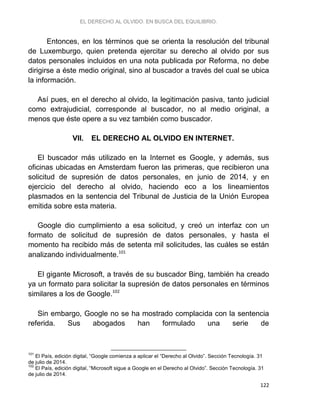 EL DERECHO AL OLVIDO. EN BUSCA DEL EQUILIBRIO.
122
Entonces, en los términos que se orienta la resolución del tribunal
de Luxemburgo, quien pretenda ejercitar su derecho al olvido por sus
datos personales incluidos en una nota publicada por Reforma, no debe
dirigirse a éste medio original, sino al buscador a través del cual se ubica
la información.
Así pues, en el derecho al olvido, la legitimación pasiva, tanto judicial
como extrajudicial, corresponde al buscador, no al medio original, a
menos que éste opere a su vez también como buscador.
VII. EL DERECHO AL OLVIDO EN INTERNET.
El buscador más utilizado en la Internet es Google, y además, sus
oficinas ubicadas en Amsterdam fueron las primeras, que recibieron una
solicitud de supresión de datos personales, en junio de 2014, y en
ejercicio del derecho al olvido, haciendo eco a los lineamientos
plasmados en la sentencia del Tribunal de Justicia de la Unión Europea
emitida sobre esta materia.
Google dio cumplimiento a esa solicitud, y creó un interfaz con un
formato de solicitud de supresión de datos personales, y hasta el
momento ha recibido más de setenta mil solicitudes, las cuáles se están
analizando individualmente.101
El gigante Microsoft, a través de su buscador Bing, también ha creado
ya un formato para solicitar la supresión de datos personales en términos
similares a los de Google.102
Sin embargo, Google no se ha mostrado complacida con la sentencia
referida. Sus abogados han formulado una serie de
101
El País, edición digital, “Google comienza a aplicar el “Derecho al Olvido”. Sección Tecnología. 31
de julio de 2014.
102
El País, edición digital, “Microsoft sigue a Google en el Derecho al Olvido”. Sección Tecnología. 31
de julio de 2014.
 