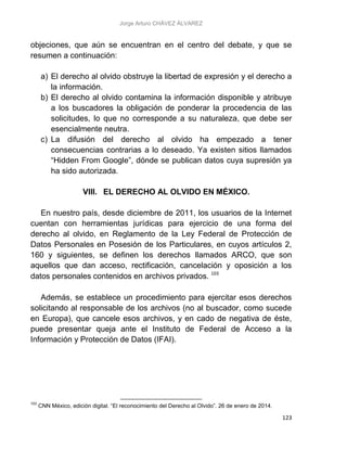 Jorge Arturo CHÁVEZ ÁLVAREZ
123
objeciones, que aún se encuentran en el centro del debate, y que se
resumen a continuación:
a) El derecho al olvido obstruye la libertad de expresión y el derecho a
la información.
b) El derecho al olvido contamina la información disponible y atribuye
a los buscadores la obligación de ponderar la procedencia de las
solicitudes, lo que no corresponde a su naturaleza, que debe ser
esencialmente neutra.
c) La difusión del derecho al olvido ha empezado a tener
consecuencias contrarias a lo deseado. Ya existen sitios llamados
“Hidden From Google”, dónde se publican datos cuya supresión ya
ha sido autorizada.
VIII. EL DERECHO AL OLVIDO EN MÉXICO.
En nuestro país, desde diciembre de 2011, los usuarios de la Internet
cuentan con herramientas jurídicas para ejercicio de una forma del
derecho al olvido, en Reglamento de la Ley Federal de Protección de
Datos Personales en Posesión de los Particulares, en cuyos artículos 2,
160 y siguientes, se definen los derechos llamados ARCO, que son
aquellos que dan acceso, rectificación, cancelación y oposición a los
datos personales contenidos en archivos privados. 103
Además, se establece un procedimiento para ejercitar esos derechos
solicitando al responsable de los archivos (no al buscador, como sucede
en Europa), que cancele esos archivos, y en cado de negativa de éste,
puede presentar queja ante el Instituto de Federal de Acceso a la
Información y Protección de Datos (IFAI).
103
CNN México, edición digital. “El reconocimiento del Derecho al Olvido”. 26 de enero de 2014.
 