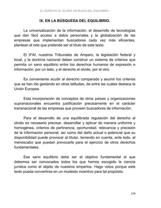 EL DERECHO AL OLVIDO. EN BUSCA DEL EQUILIBRIO.
124
IX. EN LA BÚSQUEDA DEL EQUILIBRIO.
La universalización de la información, el desarrollo de tecnologías
que dan fácil acceso a datos personales y la globalización de las
empresas que implementan buscadores cada vez más eficientes,
plantean el reto que pretende ser el título de este texto.
El IFAI, nuestros Tribunales de Amparo, la legislación federal y
local, y la doctrina nacional deben construir un sistema de criterios que
permita un sano equilibrio entre los derechos humanos de expresión e
información, por un lado, y el derecho al olvido, por el otro.
Es conveniente acudir al derecho comparado y asumir los criterios
que se han ido gestando en otras latitudes, de entre las cuales destaca la
Unión Europea.
Esta incorporación de conceptos de otros países y organizaciones
supranacionales encuentra justificación precisamente en el carácter
transnacional de las empresas que proveen buscadores de información.
Para el desarrollo de una equilibrada regulación del derecho al
olvido es necesario precisar, desarrollar y aplicar de manera uniforme y
homogénea, criterios de pertinencia, oportunidad, relevancia y precisión
de la información personal, así como del daño actual o potencial que su
disponibilidad puede provocar al titular, teniendo en cuenta, ante todo, el
menoscabo que puedan provocarle para el ejercicio de otros derechos
fundamentales.
Ese sano equilibrio debe ser el objetivo fundamental al que
debemos ser convocados todos los que hemos escogido la ciencia
jurídica como el objeto de nuestros empeños. Hago votos porque este
texto pueda convertirse en un modesto incentivo para tal propósito.
 