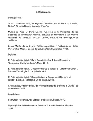 Jorge Arturo CHÁVEZ ÁLVAREZ
125
X. Bibliografía.
Bibliográficas.
Simon Castellano Pere, “El Régimen Constitucional del Derecho al Olvido
Digital”. Tirant lo Blanch, Valencia, España.
Muñoz de Alba Medrano Marcia, “Derecho a la Privacidad de los
Sistemas de Información Pública”, Estudios en Homenaje a Don Manuel
Gutiérrez de Velasco, México, UNAM, Instituto de Investigaciones
Jurídicas.
Lucas Murillo de la Cueva, Pablo, Informática y Protección de Datos
Personales, Madrid, Centro de Estudios Constitucionales, 1993.
Digitales.
El País, edición digital, “Mario Costeja llevó al Tribunal Europeo el
“Derecho al Olvido” en la red”. Mayo 2014.
El País, edición digital, “Google comienza a aplicar el “Derecho al Olvido”.
Sección Tecnología. 31 de julio de 2014.
El País, edición digital, “Microsoft sigue a Google en el Derecho al
Olvido”. Sección Tecnología. 31 de julio de 2014.
CNN México, edición digital. “El reconocimiento del Derecho al Olvido”. 26
de enero de 2014.
Legislativas.
Fair Credit Reporting Act. Estados Unidos de América. 1970.
Ley Orgánica de Protección de Datos de Carácter Personal. España.
1999.
 