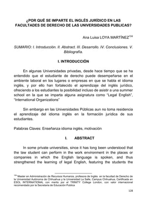128
¿POR QUÉ SE IMPARTE EL INGLÉS JURÍDICO EN LAS
FACULTADES DE DERECHO DE LAS UNIVERSIDADES PUBLICAS?
Ana Luisa LOYA MARTÍNEZ104
SUMARIO: I. Introducción. II. Abstract. III. Desarrollo. IV. Conclusiones. V.
Bibliografía.
I. INTRODUCCIÓN
En algunas Universidades privadas, desde hace tiempo que se ha
entendido que el estudiante de derecho puede desempeñarse en el
ambiente laboral en los lugares o empresas en que se habla el idioma
inglés, y por ello han fortalecido el aprendizaje del inglés jurídico,
ofreciendo a los estudiantes la posibilidad incluso de asistir a una summer
school en la que se imparta alguna asignatura como “Legal English”,
“International Organizations”
Sin embargo en las Universidades Públicas aun no toma residencia
el aprendizaje del idioma inglés en la formación jurídica de sus
estudiantes.
Palabras Claves: Enseñanza idioma inglés, motivación
I. ABSTRACT
In some private universities, since it has long been understood that
the law student can perform in the work environment in the places or
companies in which the English language is spoken, and thus
strengthened the learning of legal English, featuring the students the
104
Master en Administración de Recursos Humanos, profesora de Inglés en la facultad de Derecho de
la Universidad Autónoma de Chihuahua y la Universidad La Salle, Campus Chihuahua, Certificada en
ESOL INTERNATIONAL con merito por el TRINITY College London, con valor internacional
recomendado por la Secretaria de Educación Publica
 