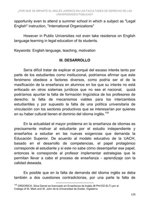 ¿POR QUÉ SE IMPARTE EL INGLÉS JURÍDICO EN LAS FACULTADES DE DERECHO DE LAS
UNIVERSIDADES PUBLICAS?
129
opportunity even to attend a summer school in which a subject as "Legal
English" instruction, "International Organizations"
However in Public Universities not even take residence on English
language learning in legal education of its students.
Keywords: English language, teaching, motivation
III. DESARROLLO
Sería difícil tratar de explicar el porqué del escaso interés tanto por
parte de los estudiantes como institucional, podríamos afirmar que este
fenómeno obedece a factores diversos, como podría ser el de la
masificación de la enseñanza en alumnos en los que su interés no está
enfocado en otros sistemas jurídicos que no sea el nacional, quizá
podríamos apuntar la falta de formación lingüística de los profesores de
derecho; la falta de mecanismos viables para los intercambios
estudiantiles y por supuesto la falta de una política universitaria de
vinculación con los sectores productivos que se interesarían por quienes
en su haber cultural tienen el dominio del idioma inglés.105
En la actualidad el mayor problema en la enseñanza de idiomas es
precisamente motivar al estudiante por el estudio independiente y
enseñarlos a estudiar en las nuevas exigencias que demanda la
Educación Superior. De acuerdo al modelo educativo de la UACH,
basado en el desarrollo de competencias, el papel protagónico
corresponde al estudiante y si este no sabe cómo desempeñar ese papel,
entonces le corresponde al profesor implementar estrategias que le
permitan llevar a cabo el proceso de enseñanza - aprendizaje con la
calidad deseada.
Es posible que en la falta de demanda del idioma inglés se deba
también a dos cuestiones contradictorias, por una parte la falta de
105
ORDORICA, Silva Daniel es licenciado en Enseñanza de Inglés (B Phil ED ELT) por el
College of St. Mark and St. John de la Universidad de Exeter, Inglaterra
 