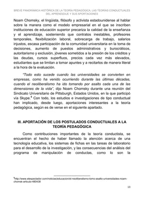 BREVE PANORÁMICA HISTÓRICA DE LA TEORÍA PEDAGÓGICA, LAS TEORÍAS CONDUCTUALES
DEL APRENDIZAJE Y SUS APORTACIONES
13
Noam Chomsky, el lingüista, filósofo y activista estadounidense al hablar
sobre la manera como el modelo empresarial en el que se inscriben
instituciones de educación superior precariza la calidad de la enseñanza
y el aprendizaje, sosteniendo que contratos inestables, profesores
temporales, flexibilización laboral, sobrecarga de trabajo, salarios
injustos, escasa participación de la comunidad universitaria en la toma de
decisiones, aumento de puestos administrativos y burocráticos,
autoritarismo y exclusión, jóvenes sometidos a la presión de los créditos y
las deudas, cursos superfluos, precios cada vez más elevados,
estudiantes que se limitan a tomar apuntes y a recitarlos de manera literal
a la hora de la evaluación.
“Todo esto sucede cuando las universidades se convierten en
empresas, como ha venido ocurriendo durante las últimas décadas,
cuando el neoliberalismo ha ido tomando por asalto cada una de las
dimensiones de la vida”, dijo Noam Chomsky durante una reunión del
Sindicato Universitario de Pittsburgh, Estados Unidos, en la que participó
vía Skype.5
Con todo, los estudios e investigaciones de tipo conductual
han implicado, desde luego, aportaciones interesantes a la teoría
pedagógica, según es de verse en el siguiente apartado.
III. APORTACIÓN DE LOS POSTULADOS CONDUCTUALES A LA
TEORÍA PEDAGÓGICA
Como contribuciones importantes de la teoría conductista, se
encuentran el hecho de haber llamado la atención acerca de una
tecnología educativa, los sistemas de fichas en las tareas de laboratorio
para el desarrollo de la investigación, y las consecuencias del análisis del
programa de manipulación de conductas, como lo son la
5
http://www.elespectador.com/noticias/educacion/el-neoliberalismo-tomo-asalto-universidades-noam-
chomsk-articulo-480438
 