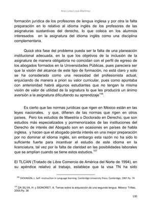 Ana Luisa Loya Martínez
130
formación jurídica de los profesores de lengua inglesa y por otra la falta
preparación en lo relativo al idioma inglés de los profesores de las
asignaturas sustantivas del derecho, lo que coloca en los alumnos
interesados en la asignatura del idioma inglés como una disciplina
complementaria.
Quizá otra fase del problema pueda ser la falta de una planeación
institucional adecuada, en la que los objetivos de la inclusión de la
asignatura de manera obligatoria no coincidan con el perfil de egreso de
los abogados formados en la Universidades Públicas, pues pareciera ser
que la visión del alcance de este tipo de formación, no está claro y solo
se ha considerado como una necesidad del profesionista actual,
enjuiciando de manera a priori su valor curricular, pues como apuntaba
con anterioridad habrá algunos estudiantes que no tengan la misma
visión de valor de utilidad de la signatura lo que les producirá un ánimo
aversión a la asignatura dificultando su aprendizaje106
.
Es cierto que las normas jurídicas que rigen en México están en las
leyes nacionales, y que, difieren de las normas que rigen en otros
países, Pero los estudios de Maestría o Doctorado en Derecho, que son
estudios más especializados y pormenorizados de las instituciones del
Derecho de interés del Abogado son en ocasiones en países de habla
inglesa, y hacen que el abogado pierda interés en una mejor preparación
por no dominar el idioma inglés, sin embargo esta razón no ha sido lo
suficiente fuerte para incentivar el estudio de este idioma en la
licenciatura, tal vez por la falta de claridad en las posibilidades laborales
que se amplían cuando se tiene estos estudios.107
El TLCAN (Tratado de Libre Comercio de América del Norte de 1994), en
su apéndice relativo al trabajo, establece que la visa TN ha sido
106
DICKINSON, L. Self –instruction in Language learning. Cambridge University Press: Cambridge, 1987.Pp. 74
107
DA SILVA, H. y SIGNORET, A. Temas sobre la adquisición de una segunda lengua. México: Trillas,
2005.Pp. 36
 