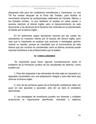 ¿POR QUÉ SE IMPARTE EL INGLÉS JURÍDICO EN LAS FACULTADES DE DERECHO DE LAS
UNIVERSIDADES PUBLICAS?
131
designada sólo para los ciudadanos canadienses y mexicanos. La visa
TN fue creada después de la firma del Tratado, para facilitar el
movimiento temporal de profesionistas calificados de Canadá, México y
los Estados Unidos., lo que facilitaría el empleo en estos países a
quienes dominen el idioma inglés, pero el desconocimiento de este
documento y los alcances de el tampoco han motivado en el estudiantado
el interés por el idioma inglés.
En fin podríamos seguir apuntando razones por las cuales los
estudiantes no muestran interés por el estudio del idioma inglés, pero
creo que lo importante es analizar qué acciones o estrategias podrían
motivar su estudio, porque es indudable que el conocimiento de este
idioma que por muchos es considerado como el idioma universal puede
acarrear beneficios a los profesionistas que lo hablan.
IV. CONCLUSIONES
Es importante pues hacer algunas consideraciones sobre el
problema de la formación jurídica de los estudiantes de derecho, como
pueden ser:
1. Para dar respuesta a las demandas de este siglo es necesario un
egresado universitario con una preparación integral y para ello tiene que
dominar el idioma inglés.
2. Uno de los primeros pasos de la formación profesional debe ser
guiar en ese aprender a aprender, sólo ahí se dará el verdadero
aprendizaje.
3. Las estrategias de enseñanza pueden ser diversas y múltiples
propiciando la organización planificada, orientada a objetivos
 