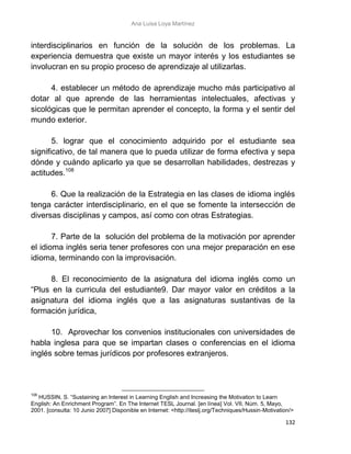 Ana Luisa Loya Martínez
132
interdisciplinarios en función de la solución de los problemas. La
experiencia demuestra que existe un mayor interés y los estudiantes se
involucran en su propio proceso de aprendizaje al utilizarlas.
4. establecer un método de aprendizaje mucho más participativo al
dotar al que aprende de las herramientas intelectuales, afectivas y
sicológicas que le permitan aprender el concepto, la forma y el sentir del
mundo exterior.
5. lograr que el conocimiento adquirido por el estudiante sea
significativo, de tal manera que lo pueda utilizar de forma efectiva y sepa
dónde y cuándo aplicarlo ya que se desarrollan habilidades, destrezas y
actitudes.108
6. Que la realización de la Estrategia en las clases de idioma inglés
tenga carácter interdisciplinario, en el que se fomente la intersección de
diversas disciplinas y campos, así como con otras Estrategias.
7. Parte de la solución del problema de la motivación por aprender
el idioma inglés seria tener profesores con una mejor preparación en ese
idioma, terminando con la improvisación.
8. El reconocimiento de la asignatura del idioma inglés como un
“Plus en la curricula del estudiante9. Dar mayor valor en créditos a la
asignatura del idioma inglés que a las asignaturas sustantivas de la
formación jurídica,
10. Aprovechar los convenios institucionales con universidades de
habla inglesa para que se impartan clases o conferencias en el idioma
inglés sobre temas jurídicos por profesores extranjeros.
108
HUSSIN, S. “Sustaining an Interest in Learning English and Increasing the Motivation to Learn
English: An Enrichment Program”. En The Internet TESL Journal. [en línea] Vol. VII, Núm. 5, Mayo,
2001. [consulta: 10 Junio 2007] Disponible en Internet: <http://iteslj.org/Techniques/Hussin-Motivation/>
 