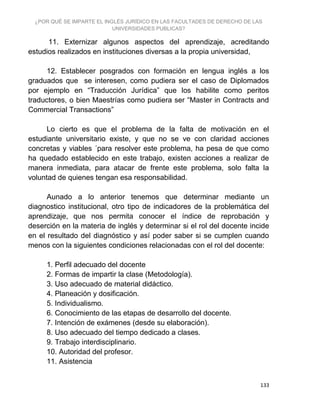 ¿POR QUÉ SE IMPARTE EL INGLÉS JURÍDICO EN LAS FACULTADES DE DERECHO DE LAS
UNIVERSIDADES PUBLICAS?
133
11. Externizar algunos aspectos del aprendizaje, acreditando
estudios realizados en instituciones diversas a la propia universidad,
12. Establecer posgrados con formación en lengua inglés a los
graduados que se interesen, como pudiera ser el caso de Diplomados
por ejemplo en “Traducción Jurídica” que los habilite como peritos
traductores, o bien Maestrías como pudiera ser “Master in Contracts and
Commercial Transactions”
Lo cierto es que el problema de la falta de motivación en el
estudiante universitario existe, y que no se ve con claridad acciones
concretas y viables ´para resolver este problema, ha pesa de que como
ha quedado establecido en este trabajo, existen acciones a realizar de
manera inmediata, para atacar de frente este problema, solo falta la
voluntad de quienes tengan esa responsabilidad.
Aunado a lo anterior tenemos que determinar mediante un
diagnostico institucional, otro tipo de indicadores de la problemática del
aprendizaje, que nos permita conocer el índice de reprobación y
deserción en la materia de inglés y determinar si el rol del docente incide
en el resultado del diagnóstico y así poder saber si se cumplen cuando
menos con la siguientes condiciones relacionadas con el rol del docente:
1. Perfil adecuado del docente
2. Formas de impartir la clase (Metodología).
3. Uso adecuado de material didáctico.
4. Planeación y dosificación.
5. Individualismo.
6. Conocimiento de las etapas de desarrollo del docente.
7. Intención de exámenes (desde su elaboración).
8. Uso adecuado del tiempo dedicado a clases.
9. Trabajo interdisciplinario.
10. Autoridad del profesor.
11. Asistencia
 
