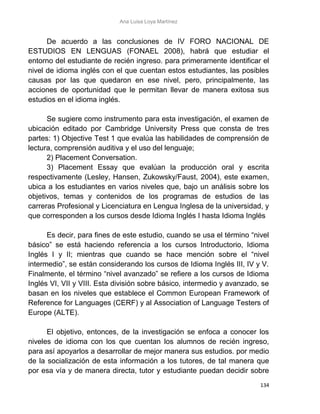 Ana Luisa Loya Martínez
134
De acuerdo a las conclusiones de IV FORO NACIONAL DE
ESTUDIOS EN LENGUAS (FONAEL 2008), habrá que estudiar el
entorno del estudiante de recién ingreso. para primeramente identificar el
nivel de idioma inglés con el que cuentan estos estudiantes, las posibles
causas por las que quedaron en ese nivel, pero, principalmente, las
acciones de oportunidad que le permitan llevar de manera exitosa sus
estudios en el idioma inglés.
Se sugiere como instrumento para esta investigación, el examen de
ubicación editado por Cambridge University Press que consta de tres
partes: 1) Objective Test 1 que evalúa las habilidades de comprensión de
lectura, comprensión auditiva y el uso del lenguaje;
2) Placement Conversation.
3) Placement Essay que evalúan la producción oral y escrita
respectivamente (Lesley, Hansen, Zukowsky/Faust, 2004), este examen,
ubica a los estudiantes en varios niveles que, bajo un análisis sobre los
objetivos, temas y contenidos de los programas de estudios de las
carreras Profesional y Licenciatura en Lengua Inglesa de la universidad, y
que corresponden a los cursos desde Idioma Inglés I hasta Idioma Inglés
Es decir, para fines de este estudio, cuando se usa el término “nivel
básico” se está haciendo referencia a los cursos Introductorio, Idioma
Inglés I y II; mientras que cuando se hace mención sobre el “nivel
intermedio”, se están considerando los cursos de Idioma Inglés III, IV y V.
Finalmente, el término “nivel avanzado” se refiere a los cursos de Idioma
Inglés VI, VII y VIII. Esta división sobre básico, intermedio y avanzado, se
basan en los niveles que establece el Common European Framework of
Reference for Languages (CERF) y al Association of Language Testers of
Europe (ALTE).
El objetivo, entonces, de la investigación se enfoca a conocer los
niveles de idioma con los que cuentan los alumnos de recién ingreso,
para así apoyarlos a desarrollar de mejor manera sus estudios. por medio
de la socialización de esta información a los tutores, de tal manera que
por esa vía y de manera directa, tutor y estudiante puedan decidir sobre
 