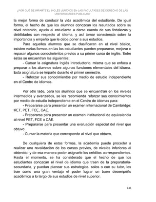 ¿POR QUÉ SE IMPARTE EL INGLÉS JURÍDICO EN LAS FACULTADES DE DERECHO DE LAS
UNIVERSIDADES PUBLICAS?
135
la mejor forma de conducir la vida académica del estudiante. De igual
forma, el hecho de que los alumnos conozcan los resultados sobre su
nivel obtenido, ayuda al estudiante a darse cuenta de sus fortalezas y
debilidades con respecto al idioma, y así tomar consciencia sobre la
importancia y empeño que le debe poner a sus estudios.
Para aquellos alumnos que se clasificaran en el nivel básico,
existen varias formas en las los estudiantes pueden prepararse, mejorar o
repasar algunos conocimientos previos a su primer curso de inglés. Entre
éstas se encuentran las siguientes:
- Cursar la asignatura Inglés Introductorio, misma que se enfoca a
preparar a los alumnos sobre algunas funciones elementales del idioma.
Esta asignatura se imparte durante el primer semestre.
- Reforzar sus conocimientos por medio de estudio independiente
en el Centro de idiomas.
Por otro lado, para los alumnos que se encuentran en los niveles
intermedios y avanzados, se les recomienda reforzar sus conocimientos
por medio de estudio independiente en el Centro de idiomas para:
- Prepararse para presentar un examen internacional de Cambridge:
KET, PET, FCE, CAE.
- Prepararse para presentar un examen institucional de equivalencia
al nivel PET, FCE o CAE.
- Prepararse para presentar una evaluación especial del nivel que
obtuvo.
- Cursar la materia que corresponde al nivel que obtuvo.
De cualquiera de estas formas, la academia puede proceder a
realizar una revalidación de los cursos previos, de niveles inferiores al
obtenido, y de esa manera poder asignarle los créditos correspondientes.
Hasta el momento, se ha considerado que el hecho de que los
estudiantes conozcan el nivel de idioma que traen de la preparatoria-
secundaria, y puedan planear sus estrategias, solos o con su tutor, les
trae como una gran ventaja el poder lograr un buen desempeño
académico a lo largo de sus estudios de nivel superior.
 