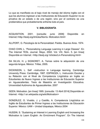 Ana Luisa Loya Martínez
136
Lo que es manifiesto es el bajo nivel de manejo del idioma inglés con el
que los alumnos ingresan a las Instituciones de Educación Superior no es
privativo de un estado o de una región; sino por el contrario es una
problemática que probablemente enfrenta todo el país.
V. BIBLIOGRAFÍA
ACQUISITION. 2001. [consulta: junio 2006] Disponible en
Internet:<http://iteslj.org/Articles/Norris- Motivation.html>
ALLPORT, G. Psicología de la Personalidad. Paidós. Buenos Aires. 1974.
CHAO CHIN, L. “Personalizing Language Learning in Large Classes”. En
The Internet TESL Journal. Mayo, 2002. Vol. VIII, Núm. 5. [en línea]
Disponible en Internet: <http://iteslj.org/ Articles/Lin-Personalizing.html>
DA SILVA, H. y SIGNORET, A. Temas sobre la adquisición de una
segunda lengua. México: Trillas, 2005.
DICKINSON, L. Self –instruction in Language learning. Cambridge
University Press: Cambridge, 1987. ESPINOZA, L. Instrucción Escolar y
su Relación con el Nivel de Competencia Lingüística en Inglés en
Estudiantes de Nuevo Ingreso a las Instituciones de Educación Superior
en Aguascalientes. Tesis de Maestría en Investigación Educativa.
Universidad Autónoma de Aguascalientes. 2007
GEEN. Motivation. [en línea] 1995. [consulta: 13 Abril 2014] Disponible en
Internet: <http:// en.wikipedia.org/wiki/Motivation>
GONZÁLEZ, O. Vivaldo, J. y Castillo, A. Competencia Lingüística en
Inglés de Estudiantes de Primer Ingreso a las Instituciones de Educación
Superior. México: UAM – Unidad Iztapalapa, México 2004
HUSSIN, S. “Sustaining an Interest in Learning English and Increasing the
Motivation to Learn English: An Enrichment Program”. En The Internet
 